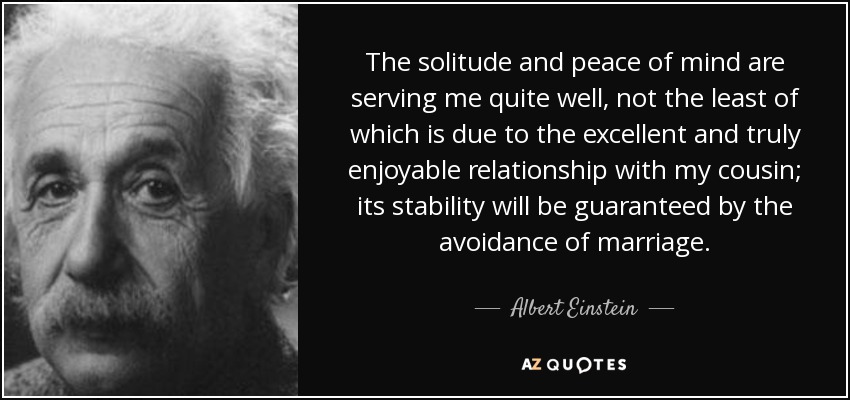 The solitude and peace of mind are serving me quite well, not the least of which is due to the excellent and truly enjoyable relationship with my cousin; its stability will be guaranteed by the avoidance of marriage. - Albert Einstein