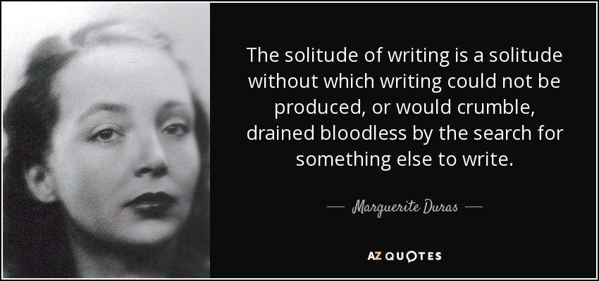 The solitude of writing is a solitude without which writing could not be produced, or would crumble, drained bloodless by the search for something else to write. - Marguerite Duras