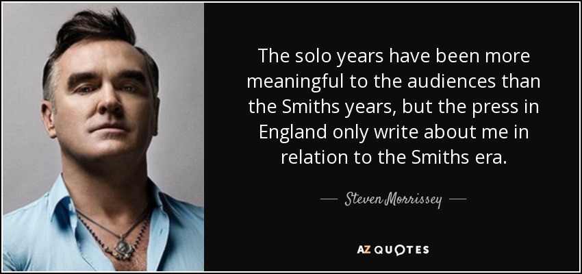 The solo years have been more meaningful to the audiences than the Smiths years, but the press in England only write about me in relation to the Smiths era. - Steven Morrissey