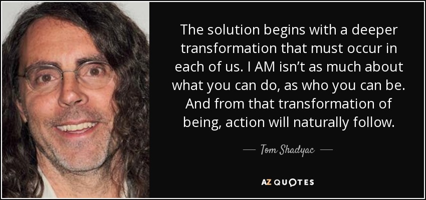 The solution begins with a deeper transformation that must occur in each of us. I AM isn’t as much about what you can do, as who you can be. And from that transformation of being, action will naturally follow. - Tom Shadyac