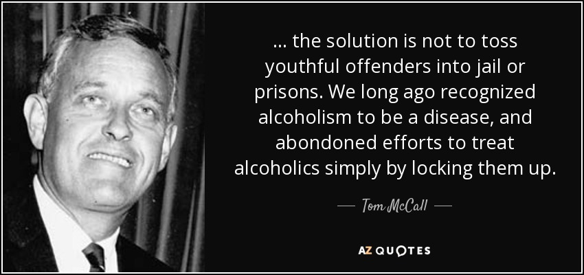 . . . the solution is not to toss youthful offenders into jail or prisons. We long ago recognized alcoholism to be a disease, and abondoned efforts to treat alcoholics simply by locking them up. - Tom McCall
