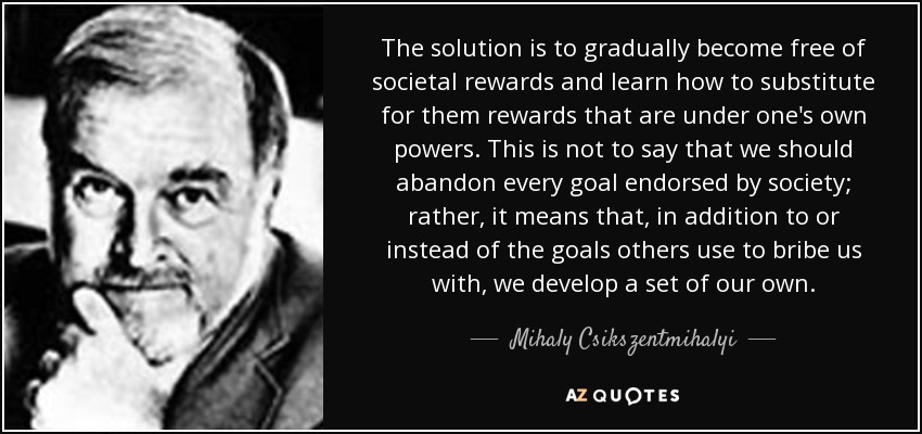 The solution is to gradually become free of societal rewards and learn how to substitute for them rewards that are under one's own powers. This is not to say that we should abandon every goal endorsed by society; rather, it means that, in addition to or instead of the goals others use to bribe us with, we develop a set of our own. - Mihaly Csikszentmihalyi