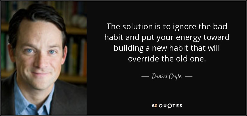 The solution is to ignore the bad habit and put your energy toward building a new habit that will override the old one. - Daniel Coyle