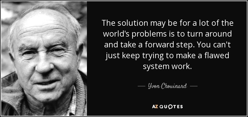 The solution may be for a lot of the world's problems is to turn around and take a forward step. You can't just keep trying to make a flawed system work. - Yvon Chouinard