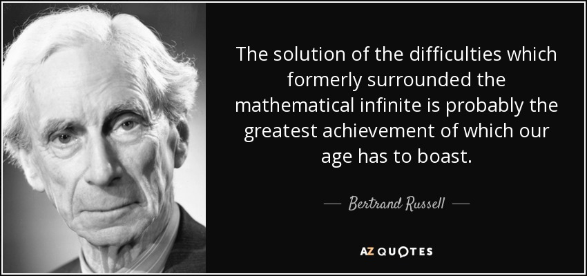 The solution of the difficulties which formerly surrounded the mathematical infinite is probably the greatest achievement of which our age has to boast. - Bertrand Russell