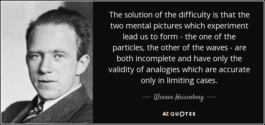 The solution of the difficulty is that the two mental pictures which experiment lead us to form - the one of the particles, the other of the waves - are both incomplete and have only the validity of analogies which are accurate only in limiting cases. - Werner Heisenberg