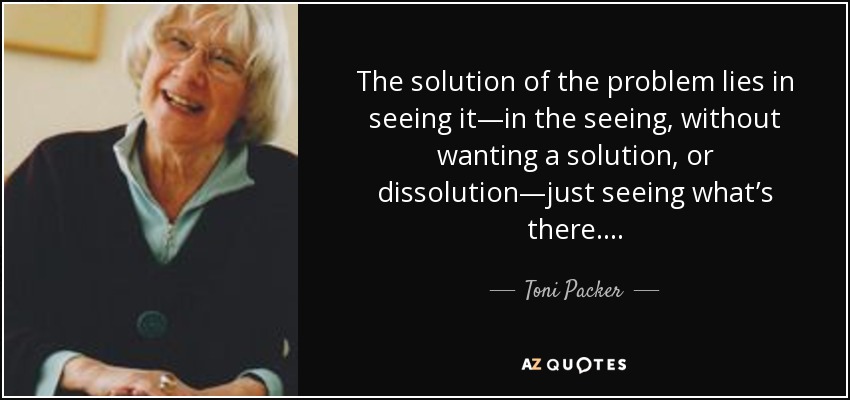 The solution of the problem lies in seeing it—in the seeing, without wanting a solution, or dissolution—just seeing what’s there. . . . - Toni Packer