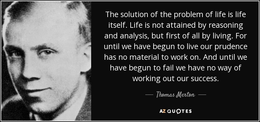 The solution of the problem of life is life itself. Life is not attained by reasoning and analysis, but first of all by living. For until we have begun to live our prudence has no material to work on. And until we have begun to fail we have no way of working out our success. - Thomas Merton