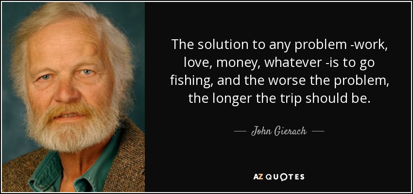 The solution to any problem -work, love, money, whatever -is to go fishing, and the worse the problem, the longer the trip should be. - John Gierach