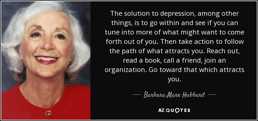 The solution to depression, among other things, is to go within and see if you can tune into more of what might want to come forth out of you. Then take action to follow the path of what attracts you. Reach out, read a book, call a friend, join an organization. Go toward that which attracts you. - Barbara Marx Hubbard