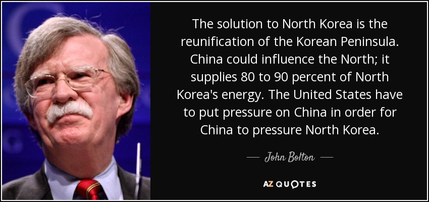 The solution to North Korea is the reunification of the Korean Peninsula. China could influence the North; it supplies 80 to 90 percent of North Korea's energy. The United States have to put pressure on China in order for China to pressure North Korea. - John Bolton