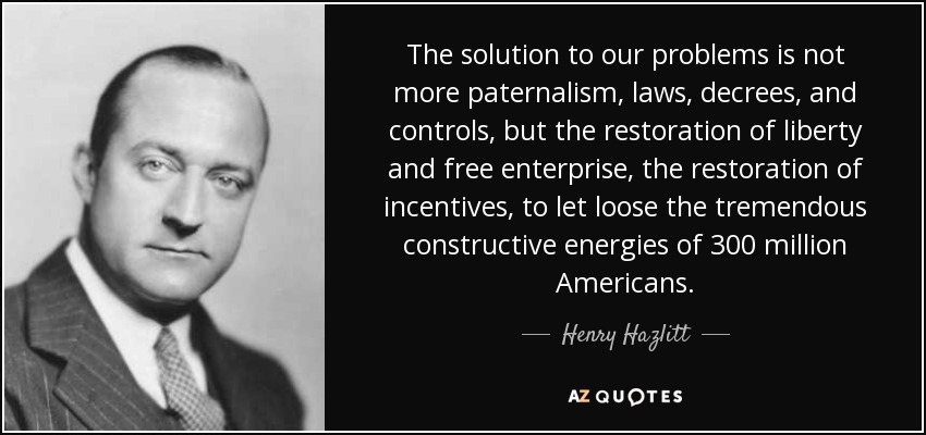 The solution to our problems is not more paternalism, laws, decrees, and controls, but the restoration of liberty and free enterprise, the restoration of incentives, to let loose the tremendous constructive energies of 300 million Americans. - Henry Hazlitt
