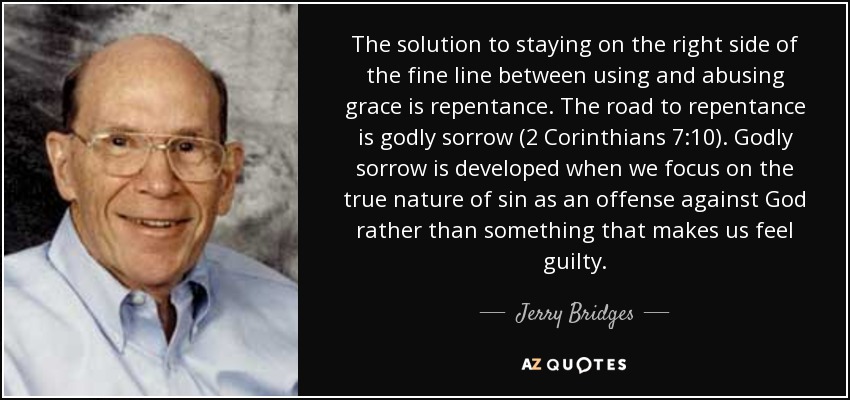 The solution to staying on the right side of the fine line between using and abusing grace is repentance. The road to repentance is godly sorrow (2 Corinthians 7:10). Godly sorrow is developed when we focus on the true nature of sin as an offense against God rather than something that makes us feel guilty. - Jerry Bridges