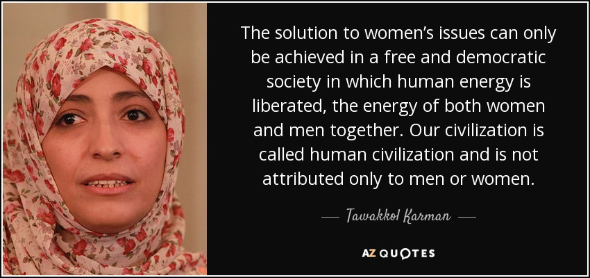 The solution to women’s issues can only be achieved in a free and democratic society in which human energy is liberated, the energy of both women and men together. Our civilization is called human civilization and is not attributed only to men or women. - Tawakkol Karman