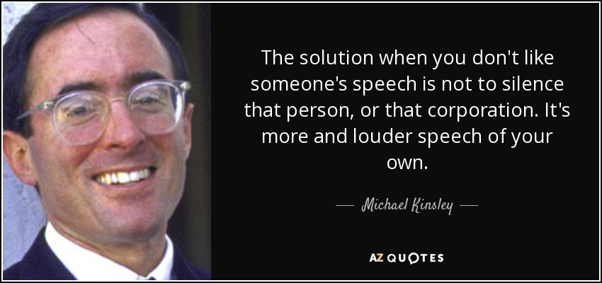 The solution when you don't like someone's speech is not to silence that person, or that corporation. It's more and louder speech of your own. - Michael Kinsley