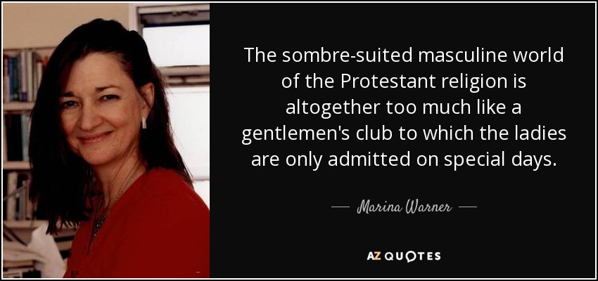 The sombre-suited masculine world of the Protestant religion is altogether too much like a gentlemen's club to which the ladies are only admitted on special days. - Marina Warner