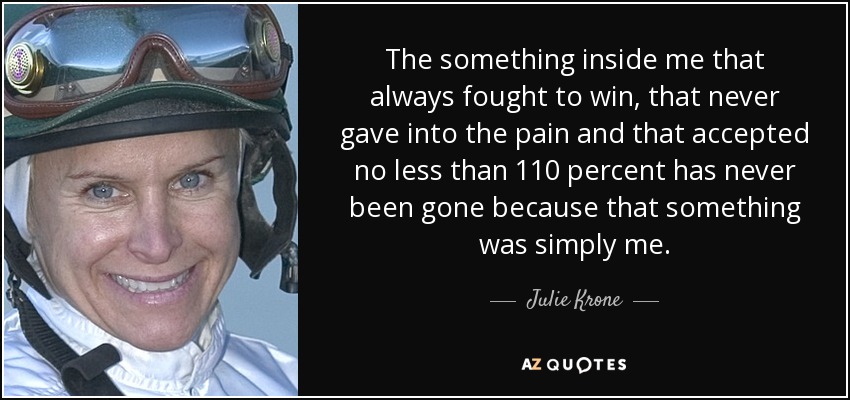 The something inside me that always fought to win, that never gave into the pain and that accepted no less than 110 percent has never been gone because that something was simply me. - Julie Krone