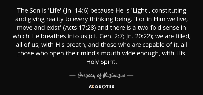 The Son is 'Life' (Jn. 14:6) because He is 'Light', constituting and giving reality to every thinking being. 'For in Him we live, move and exist' (Acts 17:28) and there is a two-fold sense in which He breathes into us (cf. Gen. 2:7; Jn. 20:22); we are filled, all of us, with His breath, and those who are capable of it, all those who open their mind's mouth wide enough, with His Holy Spirit. - Gregory of Nazianzus