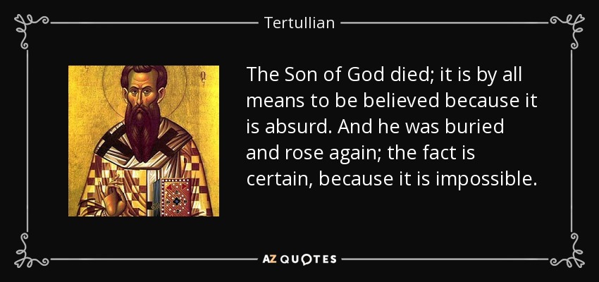 The Son of God died; it is by all means to be believed because it is absurd. And he was buried and rose again; the fact is certain, because it is impossible. - Tertullian