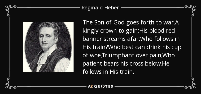 The Son of God goes forth to war,A kingly crown to gain;His blood red banner streams afar:Who follows in His train?Who best can drink his cup of woe,Triumphant over pain,Who patient bears his cross below,He follows in His train. - Reginald Heber