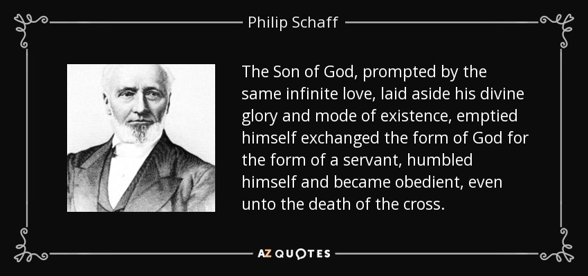 The Son of God, prompted by the same infinite love, laid aside his divine glory and mode of existence, emptied himself exchanged the form of God for the form of a servant, humbled himself and became obedient, even unto the death of the cross. - Philip Schaff