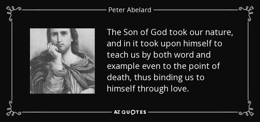 The Son of God took our nature, and in it took upon himself to teach us by both word and example even to the point of death, thus binding us to himself through love. - Peter Abelard