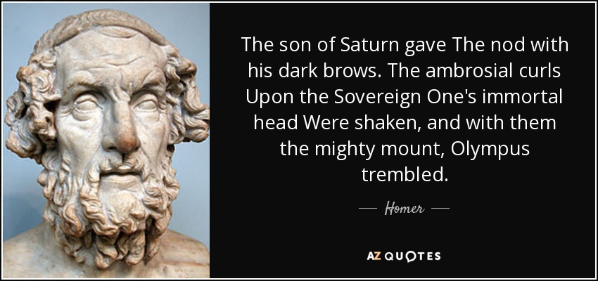 The son of Saturn gave The nod with his dark brows. The ambrosial curls Upon the Sovereign One's immortal head Were shaken, and with them the mighty mount, Olympus trembled. - Homer