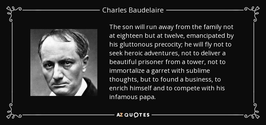 The son will run away from the family not at eighteen but at twelve, emancipated by his gluttonous precocity; he will fly not to seek heroic adventures, not to deliver a beautiful prisoner from a tower, not to immortalize a garret with sublime thoughts, but to found a business, to enrich himself and to compete with his infamous papa. - Charles Baudelaire