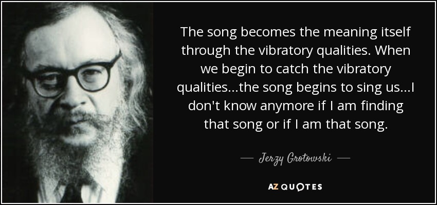 The song becomes the meaning itself through the vibratory qualities. When we begin to catch the vibratory qualities...the song begins to sing us...I don't know anymore if I am finding that song or if I am that song. - Jerzy Grotowski