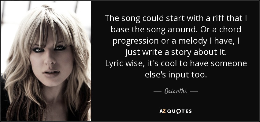 The song could start with a riff that I base the song around. Or a chord progression or a melody I have, I just write a story about it. Lyric-wise, it's cool to have someone else's input too. - Orianthi