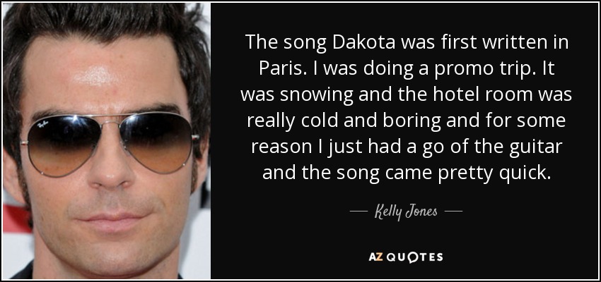 The song Dakota was first written in Paris. I was doing a promo trip. It was snowing and the hotel room was really cold and boring and for some reason I just had a go of the guitar and the song came pretty quick. - Kelly Jones