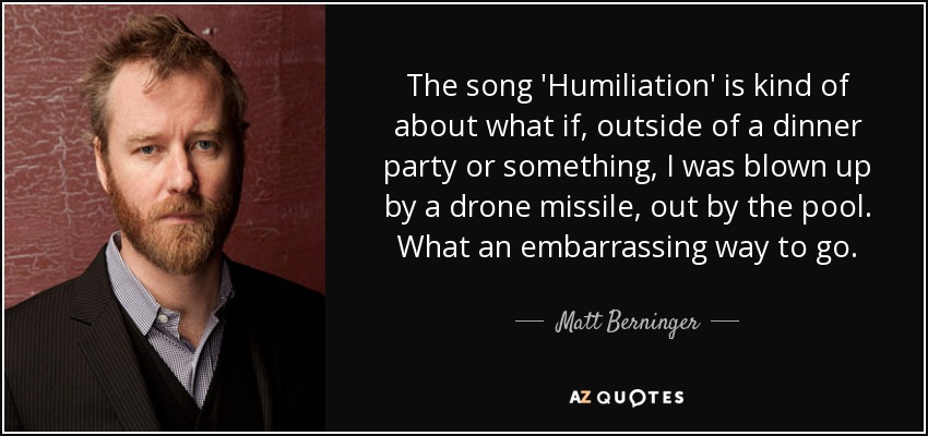 The song 'Humiliation' is kind of about what if, outside of a dinner party or something, I was blown up by a drone missile, out by the pool. What an embarrassing way to go. - Matt Berninger