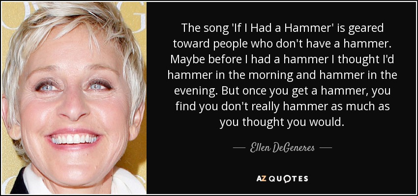 The song 'If I Had a Hammer' is geared toward people who don't have a hammer. Maybe before I had a hammer I thought I'd hammer in the morning and hammer in the evening. But once you get a hammer, you find you don't really hammer as much as you thought you would. - Ellen DeGeneres