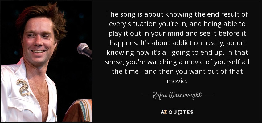 The song is about knowing the end result of every situation you're in, and being able to play it out in your mind and see it before it happens. It's about addiction, really, about knowing how it's all going to end up. In that sense, you're watching a movie of yourself all the time - and then you want out of that movie. - Rufus Wainwright