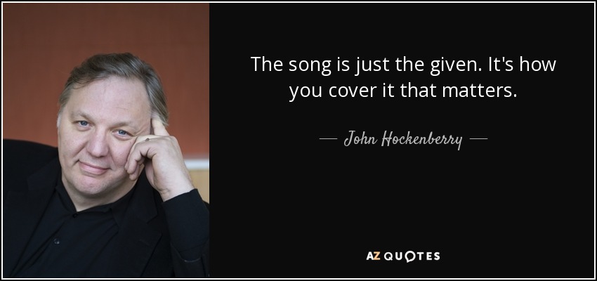 The song is just the given. It's how you cover it that matters. - John Hockenberry