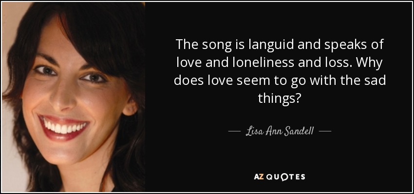 The song is languid and speaks of love and loneliness and loss. Why does love seem to go with the sad things? - Lisa Ann Sandell