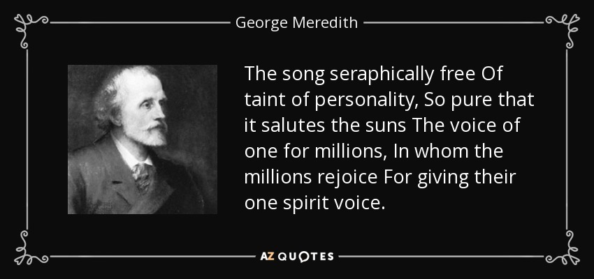 The song seraphically free Of taint of personality, So pure that it salutes the suns The voice of one for millions, In whom the millions rejoice For giving their one spirit voice. - George Meredith
