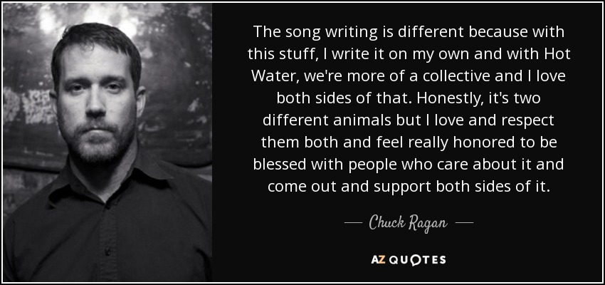 The song writing is different because with this stuff, I write it on my own and with Hot Water, we're more of a collective and I love both sides of that. Honestly, it's two different animals but I love and respect them both and feel really honored to be blessed with people who care about it and come out and support both sides of it. - Chuck Ragan