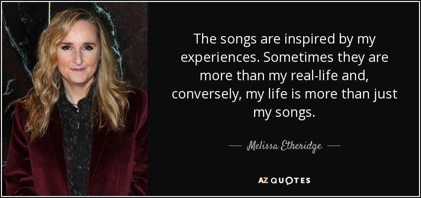 The songs are inspired by my experiences. Sometimes they are more than my real-life and, conversely, my life is more than just my songs. - Melissa Etheridge