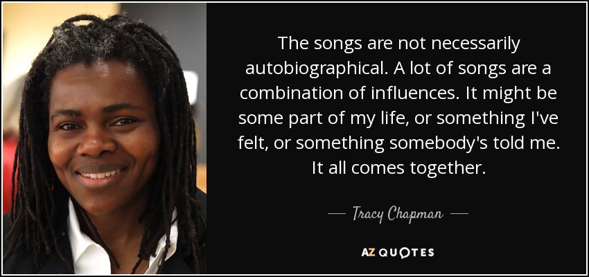 The songs are not necessarily autobiographical. A lot of songs are a combination of influences. It might be some part of my life, or something I've felt, or something somebody's told me. It all comes together. - Tracy Chapman