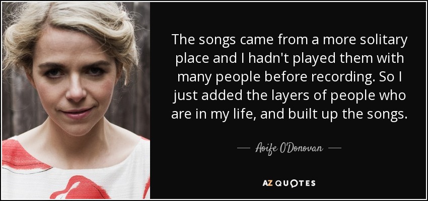 The songs came from a more solitary place and I hadn't played them with many people before recording. So I just added the layers of people who are in my life, and built up the songs. - Aoife O'Donovan