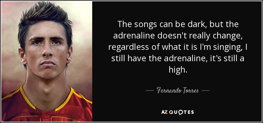 The songs can be dark, but the adrenaline doesn't really change, regardless of what it is I'm singing, I still have the adrenaline, it's still a high. - Fernando Torres