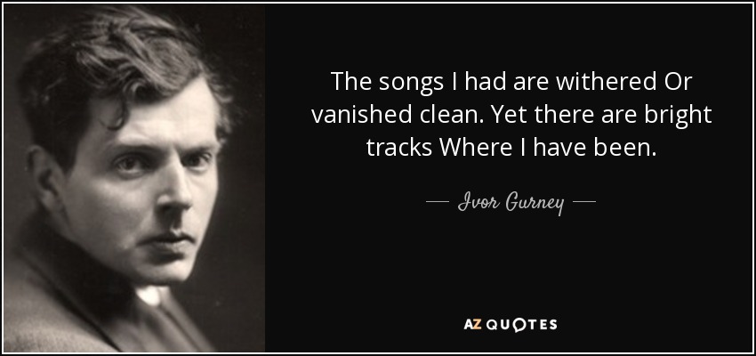 The songs I had are withered Or vanished clean. Yet there are bright tracks Where I have been. - Ivor Gurney