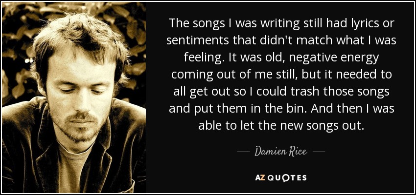 The songs I was writing still had lyrics or sentiments that didn't match what I was feeling. It was old, negative energy coming out of me still, but it needed to all get out so I could trash those songs and put them in the bin. And then I was able to let the new songs out. - Damien Rice