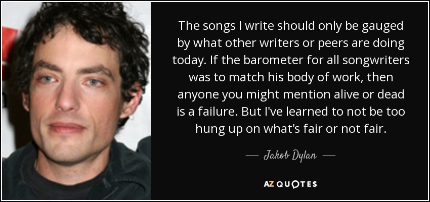 The songs I write should only be gauged by what other writers or peers are doing today. If the barometer for all songwriters was to match his body of work, then anyone you might mention alive or dead is a failure. But I've learned to not be too hung up on what's fair or not fair. - Jakob Dylan
