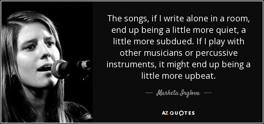The songs, if I write alone in a room, end up being a little more quiet, a little more subdued. If I play with other musicians or percussive instruments, it might end up being a little more upbeat. - Marketa Irglova