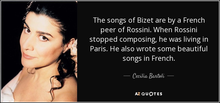 The songs of Bizet are by a French peer of Rossini. When Rossini stopped composing, he was living in Paris. He also wrote some beautiful songs in French. - Cecilia Bartoli