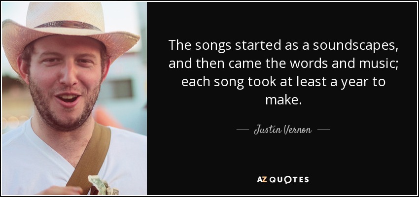 The songs started as a soundscapes, and then came the words and music; each song took at least a year to make. - Justin Vernon