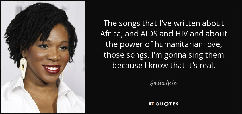 The songs that I've written about Africa, and AIDS and HIV and about the power of humanitarian love, those songs, I'm gonna sing them because I know that it's real. - India.Arie