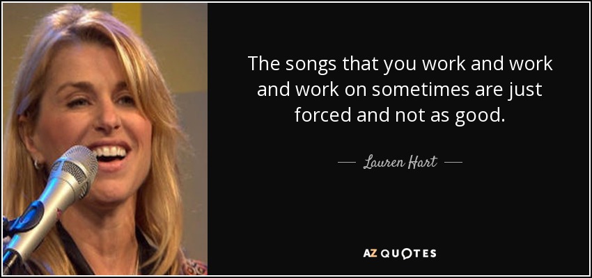 The songs that you work and work and work on sometimes are just forced and not as good. - Lauren Hart
